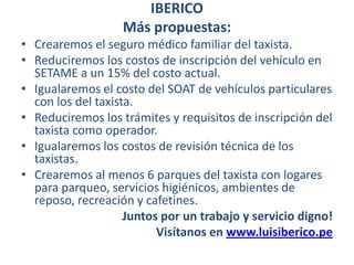 IBERICO Más propuestas:Crearemos el seguro médico familiar del taxista.Reduciremos los costos de inscripción del vehículo en SETAME a un 15% del costo actual.Igualaremos el costo del SOAT de vehículos particulares con los del taxista.  Reduciremos los trámites y requisitos de inscripción del taxista como operador.Igualaremos los costos de revisión técnica de los taxistas.Crearemos al menos 6 parques del taxista con logares para parqueo, servicios higiénicos, ambientes de reposo, recreación y cafetines.Juntos por un trabajo y servicio digno! Visítanos en www.luisiberico.pe