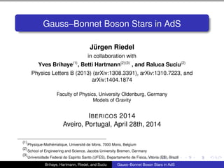 Gauss–Bonnet Boson Stars in AdS
Jürgen Riedel
in collaboration with
Yves Brihaye(1)
, Betti Hartmann(2)(3)
, and Raluca Suciu(2)
Physics Letters B (2013) (arXiv:1308.3391), arXiv:1310.7223, and
arXiv:1404.1874
Faculty of Physics, University Oldenburg, Germany
Models of Gravity
IBERICOS 2014
Aveiro, Portugal, April 28th, 2014
(1)
Physique-Mathématique, Université de Mons, 7000 Mons, Belgium
(2)
School of Engineering and Science, Jacobs University Bremen, Germany
(3)
Universidade Federal do Espirito Santo (UFES), Departamento de Fisica, Vitoria (ES), Brazil
Brihaye, Hartmann, Riedel, and Suciu Gauss–Bonnet Boson Stars in AdS
 