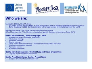 Who we are: 
Founded in 1996 by Idoia Martinez 
1st centre opened in Berlin-Mitte in 1996, 2nd centre in 2000 in Berlin-Charlottenburg and 3rd centre in 
Berlin-Kreuzberg in 2006. Iberika cooperates with a large number of institutions around the world. 
Memberships: Fadac, VDP, Cople, German Chamber of Commerce 
Official Examiners for: TELC, Ministry of Education, Spanish Chamber of Commerce, Toeic, CAPLE 
iberika Sprachschulen / iberika Language Center 
• language courses and integration programmes 
• Intercultural trainings 
• Incompany trainings 
• Teacher trainings 
• Oficial examination centre for telc, Camara de Comercio Española and CAPLE 
• Development of didactic materials 
• Translation services 
• Accomodation services 
iberika Sprachreiseagentur / iberika Study and Travel programmes 
• Language trips to worldwide destinations 
iberika Projektabteilung / iberikas Project Work 
• European & German National Project work 
 