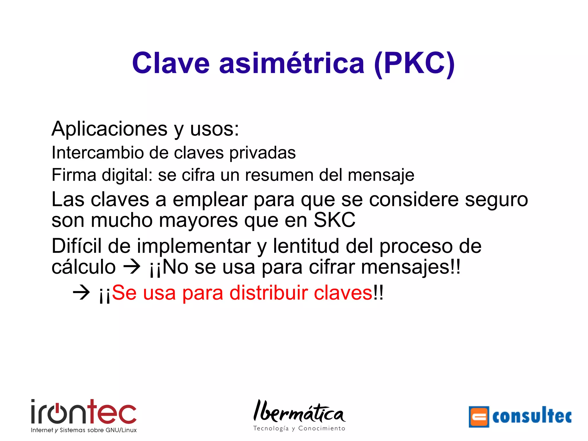 Seguridad Telemática Avanzada



          Clave asimétrica (PKC)

Aplicaciones y usos:
Intercambio de claves privadas
Firma digital: se cifra un resumen del mensaje
Las claves a emplear para que se considere seguro
son mucho mayores que en SKC
Difícil de implementar y lentitud del proceso de
cálculo  ¡¡No se usa para cifrar mensajes!!
   ¡¡Se usa para distribuir claves!!
 
