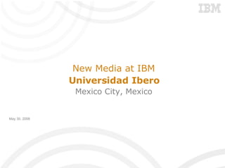 New Media at IBM Universidad Ibero Mexico City, Mexico May 30, 2008 