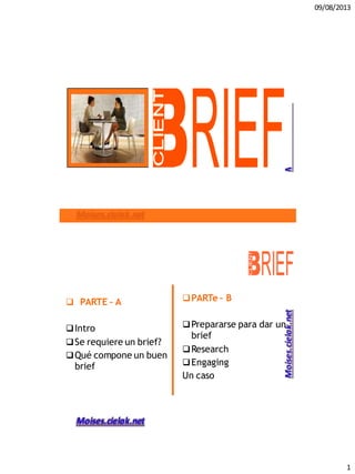 09/08/2013
1
 PARTE – A
Intro
Se requiere un brief?
Qué compone un buen
brief
PARTe – B
Prepararse para dar un
brief
Research
Engaging
Un caso
 