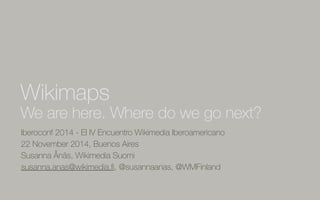 Wikimaps 
We are here. Where do we go next? 
Iberoconf 2014 - El IV Encuentro Wikimedia Iberoamericano 
22 November 2014, Buenos Aires 
Susanna Ånäs, Wikimedia Suomi 
susanna.anas@wikimedia.fi, @susannaanas, @WMFinland 
 