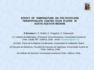 EFFECT OF TEMPERATURE ON POLYETHYLENE
             TERAPHTHALATE COATED ECCS PLATES IN
                     ACETIC-ACETATE MEDIUM.



               E.Zumelzu(1), F. Rull(2), C. Ortega(3), C. Cabezas(4)
  (1) Instituto de Materiales y Procesos Termomecánicos, Universidad Austral de
              Chile, Casilla 567, Valdivia, Chile, email: ezumelzu@uach.cl;
   (2) Dpto. Física de la Materia Condensada, Universidad de Valladolid, Spain;
(3) Escuela de Mecánica, Facultad de Ciencias de Ingeniería, Universidad Austral de
                                Chile, Valdivia, Chile;
       (4) Instituto de Química, Universidad Austral de Chile, Valdivia, Chile.
 