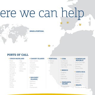 here we can help
                              SPaIN	&	PORtUGaL




  PORtS	OF	CaLL
     SPaIN	MaINLaND              CaNaRY	ISLaNDS      PORtUGaL      CUBa                 DOMINICaN	
  - Roses     - Vigo          - Gran Canaria      - Portimao    - La Habana             REPUBLIC
  - Palamos   - Villagarcia   - Tenerife          - Funchal     - Cienfuegos         - Santo Domingo
  - Barcelona - Coruña        - Lanzarote                       - Santiago de Cuba   - La Romana
  - Tarragona - Gijón         - Fuerteventura                   - Cayo Coco          - Samana
  - Valencia  - Santander     - La Palma                                             - Puerto Plata
  - Alicante  - Bilbao        - Gomera                             MEXICO
                                                                - Progreso              COSta	RICa
  - Cartagena                 - Hierro
                                                                - Calica             - Puerto Limón
  - Almería
                                                                - Cozumel            - Puerto Moin
  - Motril                       BaLEaRIC
                                                                - Mahahual           - Puntarenas
  - Malaga                       ISLaNDS
                                                                                     - Caldera
  - Pto.Banus                 - Mallorca
                                                                  	MaRGaRIta	        - Quepos
  - Cádiz                     - Menorca                           	ISLaND
  - Huelva                    - Ibiza                                                  BRazIL
  - Sevilla                                                     - El Guamache
                              - Formentera                                           - Salvador de Bahía
 