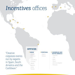 Incentives offices




                   OFFICES
“Creative            SPaIN
                     - Alicante
                                       PORtUGaL
                                       - Algarve
                                                   CaRIBBEaN	aND	
                                                   SOUth	aMERICa

corporate events     - Barcelona       - Madeira   - Costa Rica
                                                   - Cuba
                     - Cádiz
run by experts       - Costa del Sol               - Brazil
                                                   - Mexico
in Spain, South      - Lanzarote
                     - Madrid                      - Dominican Republic

America and the      - Mallorca                    - Venezuela
                     - Sevilla
Caribbean.”          - Tenerife
 