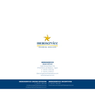 IBEROSERVICE
                                   HEAD	OFFICE
                              Calle General Riera 154
                         07010 Palma de Mallorca - Spain
                                T: +34 971 78 82 40
                                F: +34 971 78 86 27
                        dirección.general@iberoservice.com
                               www.iberoservice.com



IBEROSERVICE CRUISE DIVISION              IBEROSERVICE INCENTIVES
                    T: +34 971 788 243    T: +34 971 788 250
       cruises.europe@iberoservice.com    incentives.commercial@iberoservice.com
      cruises.america@iberoservice.com
 