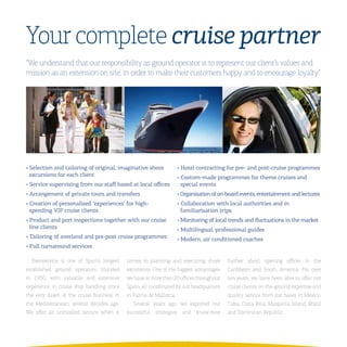 Your complete cruise partner
“We understand that our responsibility as ground operator is to represent our client’s values and
mission as an extension on site, in order to make their customers happy and to encourage loyalty”




•	Selection	and	tailoring	of	original,	imaginative	shore	            •	Hotel	contracting	for	pre-	and	post-cruise	programmes
  excursions	for	each	client                                         •	Custom-made	programmes	for	theme	cruises	and	
•	Service	supervising	from	our	staff	based	at	local	offices            special	events
•	Arrangement	of	private	tours	and	transfers                         •	Organisation	of	on-board	events,	entertainment	and	lectures
•	Creation	of	personalised	‘experiences’	for	high-                   •	Collaboration	with	local	authorities	and	in	
  spending	VIP	cruise	clients                                          familiarisation	trips
•	Product	and	port	inspections	together	with	our	cruise	             •	Monitoring	of	local	trends	and	fluctuations	in	the	market
  line	clients                                                       •	Multilingual,	professional	guides
•	Tailoring	of	overland	and	pre-post	cruise	programmes               •	Modern,	air	conditioned	coaches
•	Full	turnaround	services

  Iberoservice is one of Spain’s longest   comes to planning and executing shore          further afield, opening offices in the
established ground operators, founded      excursions. One of the biggest advantages      Caribbean and South America. For over
in 1930, with valuable and extensive       we have is more than 20 offices throughout     ten years, we have been able to offer our
experience in cruise ship handling since   Spain, all coordinated by our headquarters     cruise clients on-the-ground expertise and
the very dawn of the cruise business in    in Palma de Mallorca.                          quality service from our bases in Mexico,
the Mediterranean, several decades ago.       Several years ago, we exported our          Cuba, Costa Rica, Margarita Island, Brazil
We offer an unrivalled service when it     successful   strategies     and   know-how     and Dominican Republic.
 