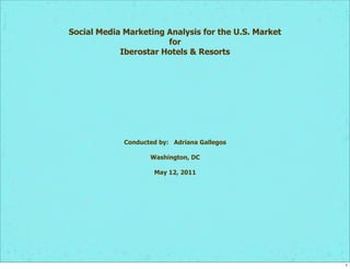 Social Media Marketing Analysis for the U.S. Market
                       for
            Iberostar Hotels & Resorts




             Conducted by: Adriana Gallegos

                    Washington, DC

                     May 12, 2011




                                                      1
 