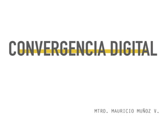 CONVERGENCIA DIGITAL
MTRO. MAURICIO MUÑOZ V.
 