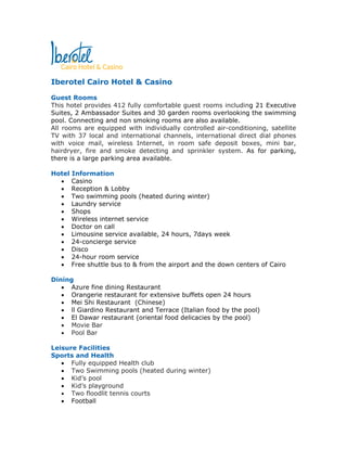 Iberotel Cairo Hotel & Casino

Guest Rooms
This hotel provides 412 fully comfortable guest rooms including 21 Executive
Suites, 2 Ambassador Suites and 30 garden rooms overlooking the swimming
pool. Connecting and non smoking rooms are also available.
All rooms are equipped with individually controlled air-conditioning, satellite
TV with 37 local and international channels, international direct dial phones
with voice mail, wireless Internet, in room safe deposit boxes, mini bar,
hairdryer, fire and smoke detecting and sprinkler system. As for parking,
there is a large parking area available.

Hotel Information
  • Casino
  • Reception & Lobby
  • Two swimming pools (heated during winter)
  • Laundry service
  • Shops
  • Wireless internet service
  • Doctor on call
  • Limousine service available, 24 hours, 7days week
  • 24-concierge service
  • Disco
  • 24-hour room service
  • Free shuttle bus to & from the airport and the down centers of Cairo

Dining
   • Azure fine dining Restaurant
   • Orangerie restaurant for extensive buffets open 24 hours
   • Mei Shi Restaurant (Chinese)
   • ll Giardino Restaurant and Terrace (Italian food by the pool)
   • El Dawar restaurant (oriental food delicacies by the pool)
   • Movie Bar
   • Pool Bar

Leisure Facilities
Sports and Health
   • Fully equipped Health club
   • Two Swimming pools (heated during winter)
   • Kid’s pool
   • Kid’s playground
   • Two floodlit tennis courts
   • Football
 