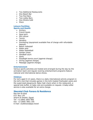 •   Two Additional Restaurants
   •   One Beach Bar
   •   Two Pool Bars
   •   Two Lobby Bars
   •   One Shisha Café
   •   Disco

Leisure Facilities
Sports and Health
   • Archery
   • French bowls
   • Aqua gym
   • Mini soccer
   • Tennis
   • Aerobics
   • Snorkeling (equipment available free of charge with refundable
      deposit)
   • Beach volleyball
   • Water polo
   • Water basketball
   • Garden chess
   • Handball court
   • Darts
   • Floodlight tennis court (against charge)
   • Diving (against charge)
   • Massage (against charge)

Entertainment
Various sports activities are hosted and arranged during the day by the
animation team and regular evening entertainment programs feature
national and international dance shows.

Children
For kid’s aged 4-12 years, there is a daily international activity program in
the kid’s club that includes games in the kid’s heated freshwater pools and
the supervised playground. Baby high chairs when in the restaurant, a
special kids buffet, or baby cots are available on request. A baby-sitter
service is also available for an extra charge.

Iberotel Club Fanara & Residence
Ras Om El-Seid
P.O. Box 176
Sharm El Sheikh, Egypt.
Tel: +2 (069) 3663 966
Fax: +2 (069) 3661 105
E-mail: clubfanara@jaz.travel
 