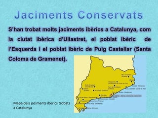 S’han trobat molts jaciments ibèrics a Catalunya, com
la ciutat ibèrica d’Ullastret, el poblat ibèric    de
l’Esquerda i el poblat ibèric de Puig Castellar (Santa
Coloma de Gramenet).




 Mapa dels jaciments ibèrics trobats
 a Catalunya
 