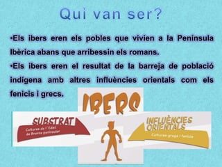 •Els ibers eren els pobles que vivien a la Península
Ibèrica abans que arribessin els romans.
•Els ibers eren el resultat de la barreja de població
indígena amb altres influències orientals com els
fenicis i grecs.
 
