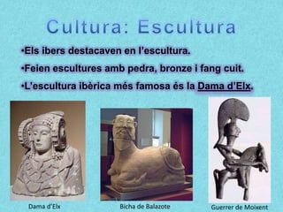 •Els ibers destacaven en l’escultura.
•Feien escultures amb pedra, bronze i fang cuit.
•L’escultura ibèrica més famosa és la Dama d’Elx.




 Dama d’Elx          Bicha de Balazote   Guerrer de Moixent
 