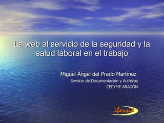 La web al servicio de la seguridad y la salud laboral en el trabajo Miguel Ángel del Prado Martínez Servicio de Documentación y Archivos CEPYME ARAGÓN 