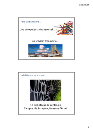 07/10/2013
3
Una competencia transversal…
Y dió una solución …
un servicio transversal…
La biblioteca es una red…
17 bibliotecas de centro en
Campus de Zaragoza, Huesca y Teruel