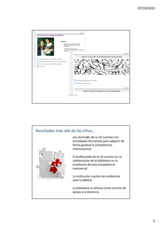 07/10/2013
5
Resultados más allá de las cifras…
Los alumn@s de la UZ cuentan con
actividades formativas para adquirir de
forma gradual la competencia
informacional.o ac o a
El profesorado de la UZ cuenta con la
colaboración de la biblioteca en la
enseñanza de esta competencia
transversal.
La institución cuenta con evidencias
ante la ANECA.
La biblioteca se afianza como servicio de
apoyo a la docencia.