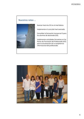 07/10/2013
6
Nuestros retos …
Avanzar hacia las CI2 en el nivel básico.
Implementar el curso del nivel avanzado.
Consolidar la formación transversal CI para
los alumnos de doctorado (ED).
Implementar actividades formativas en los
Pl d F ió d l P f d (ICE)Planes de Formación del Profesorado (ICE)
para la actualización de la competencia
informacional del profesorado.