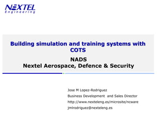 www.nexteleng.es




       Building simulation and training systems with
                           COTS
                                 NADS
                  Nextel Aerospace, Defence & Security



                                            Jose M Lopez-Rodriguez
                                            Business Development and Sales Director
                                            http://www.nexteleng.es/microsite/ncware
                                            jmlrodriguez@nexteleng.es
© Nextel Engineering 2010   Commercial in confidence     Nextel Aerospace & Defence & Security (NADS)
 