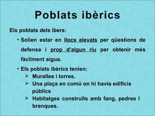 Poblats ibèrics
Els poblats dels ibers:
●
Solien estar en llocs elevats per qüestions de
defensa i prop d’algun riu per obtenir més
fàcilment aigua.
●
Els poblats ibèrics tenien:
➢ Muralles i torres.
➢ Una plaça en comú on hi havia edificis
públics
➢ Habitatges construïts amb fang, pedres i
branques.
 