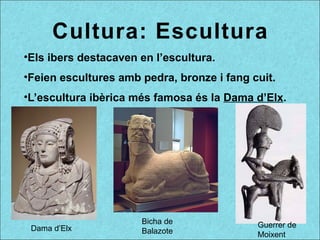Cultura: Escultura
•Els ibers destacaven en l’escultura.
•Feien escultures amb pedra, bronze i fang cuit.
•L’escultura ibèrica més famosa és la Dama d’Elx.
Guerrer de
Moixent
Dama d’Elx
Bicha de
Balazote
 