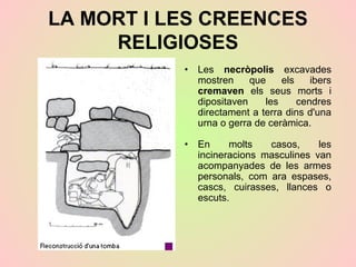 LA MORT I LES CREENCES
RELIGIOSES
• Les necròpolis excavades
mostren que els ibers
cremaven els seus morts i
dipositaven les cendres
directament a terra dins d'una
urna o gerra de ceràmica.
• En molts casos, les
incineracions masculines van
acompanyades de les armes
personals, com ara espases,
cascs, cuirasses, llances o
escuts.
 