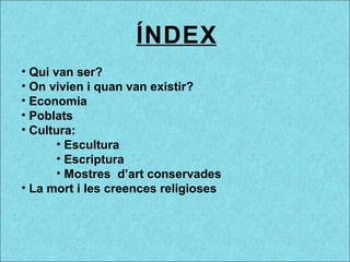 ÍNDEX
• Qui van ser?
• On vivien i quan van existir?
• Economia
• Poblats
• Cultura:
• Escultura
• Escriptura
• Mostres d’art conservades
• La mort i les creences religioses
 