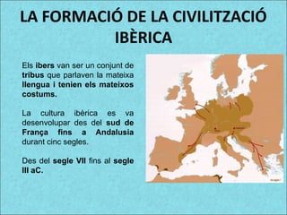 LA FORMACIÓ DE LA CIVILITZACIÓ
IBÈRICA
Els ibers van ser un conjunt de
tribus que parlaven la mateixa
llengua i tenien els mateixos
costums.
La cultura ibèrica es va
desenvolupar des del sud de
França fins a Andalusia
durant cinc segles.
Des del segle VII fins al segle
III aC.
 