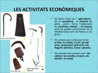 LES ACTIVITATS ECONÒMIQUES
• Els ibers vivien de l’ agricultura ,
de la ramaderia , la mineria de
plata , plom i ferro; l’elaboració
de ceràmica i teixits ; i el comerç
amb els pobles comerciants de la
Mediterrània com els fenicis o els
grecs.
• Els cereals que cultivaven eren :
el blat, la civada, l'ordi i el mill
eren, juntament amb el lli i els
llegums (llenties, faves i pèsols).
• Els animals que criaven eren les
cabres i les ovelles, el porc, els
bòvids i el cavall.
 