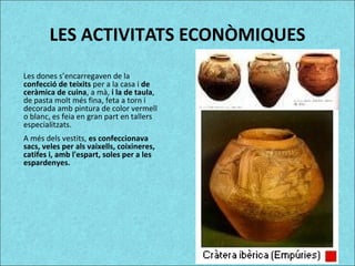LES ACTIVITATS ECONÒMIQUES
Les dones s’encarregaven de la
confecció de teixits per a la casa i de
ceràmica de cuina, a mà, i la de taula,
de pasta molt més fina, feta a torn i
decorada amb pintura de color vermell
o blanc, es feia en gran part en tallers
especialitzats.
A més dels vestits, es confeccionava
sacs, veles per als vaixells, coixineres,
catifes i, amb l'espart, soles per a les
espardenyes.
 