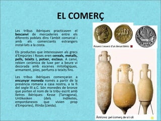 EL COMERÇ
Les tribus ibèriques practicaven el
bescanvi de mercaderies entre els
diferents poblats dins l'àmbit comarcal i
amb els comerciants estrangers
instal·lats a la costa.
Els productes que interessaven als grecs
d'Empúries i Roses eren cereals, metalls,
pells, teixits i, potser, esclaus. A canvi,
rebien ceràmica de luxe per a beure vi
decorada amb escenes mitològiques,
armament, joies, perfums o teixits fins.
Les tribus ibèriques començaran a
encunyar moneda només a partir de la
presència romana a casa nostra, a la fi
del segle III a.C. Són monedes de bronze
que porten el nom de la tribu escrit amb
lletres ibèriques: Kesse (Tarragona),
Untikesken (dels Indiketes,
empordanesos que vivien prop
d'Empúries), Iltirda (Lleida).
 