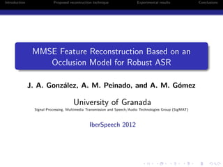 Introduction Proposed recontruction technique Experimental results Conclusions
MMSE Feature Reconstruction Based on an
Occlusion Model for Robust ASR
J. A. Gonz´alez, A. M. Peinado, and A. M. G´omez
University of Granada
Signal Processing, Multimedia Transmission and Speech/Audio Technologies Group (SigMAT)
IberSpeech 2012
 