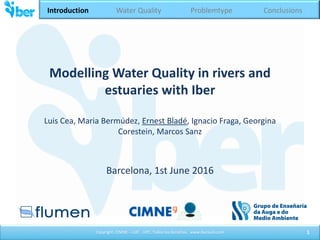 Tema 1. Introducción
Copyright. CIMNE – UdC - UPC. Todos los derechos. www.iberaula.com
Modelling Water Quality in rivers and
estuaries with Iber
Luis Cea, Maria Bermúdez, Ernest Bladé, Ignacio Fraga, Georgina
Corestein, Marcos Sanz
Barcelona, 1st June 2016
1
Introduction Water Quality Problemtype Conclusions
 