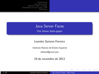 Fundamentos
Java Server Faces
Metendo a M˜o na Massa
a
Entendendo um pouco mais o JSF
Referˆncias
e

Java Server Faces
Um breve bate-papo

Leandro Soriano Ferreira
Instituto Baiano de Ensino Superior
sfohart@gmail.com

19 de novembro de 2013

1 / 76

Leandro Soriano Ferreira

Java Server Faces - Bate Papo

 