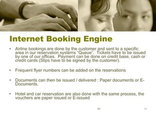 Internet Booking Engine Airline bookings are done by the customer and sent to a specific area in our reservation systems “Queue”.  Tickets have to be issued by one of our offices.  Payment can be done on credit base, cash or credit cards (Slips have to be signed by the customer). Frequent flyer numbers can be added on the reservations Documents can then be issued / delivered : Paper documents or E-Documents. Hotel and car reservation are also done with the same process, the vouchers are paper issued or E-issued SH 