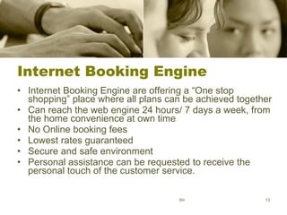 Internet Booking Engine Internet Booking Engine are offering a “One stop shopping” place where all plans can be achieved together Can reach the web engine 24 hours/ 7 days a week, from the home convenience at own time No Online booking fees Lowest rates guaranteed Secure and safe environment Personal assistance can be requested to receive the personal touch of the customer service. SH 