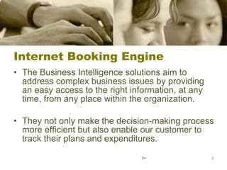 Internet Booking Engine The Business Intelligence solutions aim to address complex business issues by providing an easy access to the right information, at any time, from any place within the organization.  They not only make the decision-making process more efficient but also enable our customer to track their plans and expenditures.  SH 
