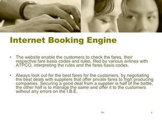 Internet Booking Engine The website enable the customers to check the fares, their respective fare basis codes and rules, filed by various airlines with ATPCO, interpreting the rules and the fares basis codes.  Always look out for the best fares for the customers, by negotiating the best deals with suppliers that offer private fares to high producing companies. Securing a good deal from a supplier is half of the battle, the other half is to manage the same and offer it to the customers without any errors on the I.B.E. SH 