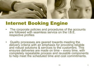 Internet Booking Engine The corporate policies and procedures of the accounts are followed with seamless service on the I.B.E. respective profiles Quality processes are geared towards meeting the delivery criteria with an emphasis for providing reliable and robust solutions & services to the customers. This ensures deliveries are made on time – every time, with completely repeatable process and reusable components to help meet the scheduled time and cost commitments.  SH 