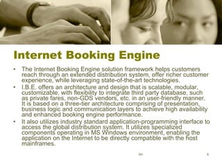 Internet Booking Engine The Internet Booking Engine solution framework helps customers reach through an extended distribution system, offer richer customer experience, while leveraging state-of-the-art technologies.  I.B.E. offers an architecture and design that is scalable, modular, customizable, with flexibility to integrate third party database, such as private fares, non-GDS vendors, etc. in an user-friendly manner. It is based on a three-tier architecture comprising of presentation, business logic and communication layers to achieve high availability and enhanced booking engine performance.  It also utilizes industry standard application-programming interface to access the global distribution system. It utilizes specialized components operating in MS Windows environment, enabling the  application on the Internet to be directly compatible with the host mainframes.  SH 
