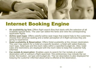Internet Booking Engine Air availability by fare : Offers flight search flow that starts with the selection of all available special fares. The user can select the fares and view the corresponding applicable flights.  Airline seat maps : Offers colorful airline seat maps that extend help to the customers choose their advance seating and a better perception of in-flight services they are going to experience. Hotel availability & Reservation : Offers Hotel availability at the chosen destination. The user may search for a hotel at a specific location, a hotel with select features, room type, hotel type and the room rates within a specified budget etc. Also, hotel rules and restrictions are displayed with the room rates to keep the customer fully informed.  Car rentals & reservation : Enables users to search for Car rentals at a select destination with or without a flight searched. The preferences may include the car rental, the location, car type and budget etc. The car description is also displayed for keeping the customer informed about what is offered at the destination. SH 