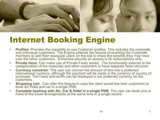 Internet Booking Engine Profiles : Provides the capability to use Customer profiles. This includes the corporate and individual customers. The Engine extends the feature of enabling the Corporate members to add their associate users on the site to share the benefits they may have over the other customers.  Enhances security as access is for subscriptions only. Private fares : Can make use of Private Fares stored . The functionality extends to the categorization of the corporate and other customers to have separate fares structure.  Currency converter : The user can convert the amount of fare into a preferred international currency, although the payment will be made in the currency of country of purchase. The Fares and tariffs can be displayed in the preferred currency for the customers.  Shopping cart  : Can offer this feature in case the client would like their customers to book air/ hotel and car in a single PNR.  Complete booking with Air, Car & Hotel in a single PNR : The user can book one or more of the travel arrangements at the same time in a single record.  SH 