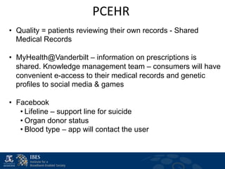 PCEHR	
  
                               	
  
•  Quality = patients reviewing their own records - Shared
   Medical Records

•  MyHealth@Vanderbilt – information on prescriptions is
   shared. Knowledge management team – consumers will have
   convenient e-access to their medical records and genetic
   profiles to social media & games

•  Facebook
    • Lifeline – support line for suicide
    • Organ donor status
    • Blood type – app will contact the user
 