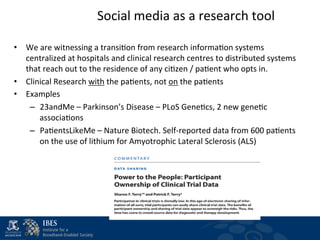 Social	
  media	
  as	
  a	
  research	
  tool
                                                                               	
  

•  We	
  are	
  witnessing	
  a	
  transi$on	
  from	
  research	
  informa$on	
  systems	
  
   centralized	
  at	
  hospitals	
  and	
  clinical	
  research	
  centres	
  to	
  distributed	
  systems	
  
   that	
  reach	
  out	
  to	
  the	
  residence	
  of	
  any	
  ci$zen	
  /	
  pa$ent	
  who	
  opts	
  in.	
  	
  
•  Clinical	
  Research	
  with	
  the	
  pa$ents,	
  not	
  on	
  the	
  pa$ents	
  
•  Examples	
  
    –  23andMe	
  –	
  Parkinson’s	
  Disease	
  –	
  PLoS	
  Gene$cs,	
  2	
  new	
  gene$c	
  
        associa$ons	
  
    –  Pa$entsLikeMe	
  –	
  Nature	
  Biotech.	
  Self-­‐reported	
  data	
  from	
  600	
  pa$ents	
  
        on	
  the	
  use	
  of	
  lithium	
  for	
  Amyotrophic	
  Lateral	
  Sclerosis	
  (ALS)	
  
 