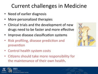 Current	
  challenges	
  in	
  Medicine	
  
•  Need	
  of	
  earlier	
  diagnosis	
  	
  	
  
•  More	
  personalized	
  therapies	
  
•  Clinical	
  trials	
  and	
  the	
  development	
  of	
  new	
  
   drugs	
  need	
  to	
  be	
  faster	
  and	
  more	
  eﬀec$ve	
  
•  Improve	
  disease	
  classiﬁca$on	
  systems	
  	
  	
  
•  Risk	
  proﬁling,	
  disease	
  predic$on	
  and	
  
   preven$on	
  	
  	
  
•  Control	
  health	
  system	
  costs	
  	
  
•  Ci$zens	
  should	
  take	
  more	
  responsibility	
  for	
  
   the	
  maintenance	
  of	
  their	
  own	
  health.	
  
 