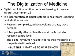 The Digitalization of Medicine
•  Digital	
  revolu$on	
  in	
  other	
  domains	
  (banking,	
  insurance,	
  
   leisure,	
  government,…)	
  
•  The	
  incorpora$on	
  of	
  digital	
  systems	
  in	
  healthcare	
  is	
  lagging	
  
   behind	
  other	
  sectors:	
  
    –  Reasons:	
  complexity,	
  privacy,	
  volume	
  of	
  data,	
  lack	
  of	
  
       demand	
  
    –  It	
  has	
  greatly	
  aﬀected	
  healthcare	
  at	
  the	
  hospital	
  or	
  
       research	
  centre	
  level.	
  	
  
    –  The	
  digital	
  revolu$on	
  has	
  not	
  yet	
  reached	
  medicine,	
  at	
  
       the	
  pa$ent/ci$zen	
  level	
  	
  
         • BUT	
  THIS	
  IS	
  STARTING	
  TO	
  HAPPEN	
  NOW	
  !!!	
  
 
