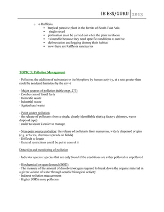 IB ESS/GURU
o

o Rafflesia
 tropical parasitic plant in the forests of South-East Asia

single sexed
 pollination must be carried out when the plant in bloom
 vulnerable because they need specific conditions to survive
 deforestation and logging destroy their habitat
 now there are Rafflesia sanctuaries

TOPIC 5: Pollution Management
· Pollution: the addition of substances to the biosphere by human activity, at a rate greater than
could be rendered harmless by the env-t
- Major sources of pollution (table on p. 277)
· Combustion of fossil fuels
· Domestic waste
· Industrial waste
· Agricultural waste
- Point source pollution
· the release of pollutants from a single, clearly identifiable site(e.g factory chimney, waste
disposal pipe)
· easier to locate à easier to manage
- Non-point source pollution: the release of pollutants from numerous, widely dispersed origins
(e.g. vehicles, chemical spreads on fields)
· Difficult to locate
· General restrictions could be put to control it
Detection and monitoring of pollution
· Indicator species: species that are only found if the conditions are either polluted or unpolluted
- Biochemical oxygen demand (BOD)
· The measure of the amount of dissolved oxygen required to break down the organic material in
a given volume of water through aerobic biological activity
· Indirect pollution measurement
· Higher BODà more pollution

 