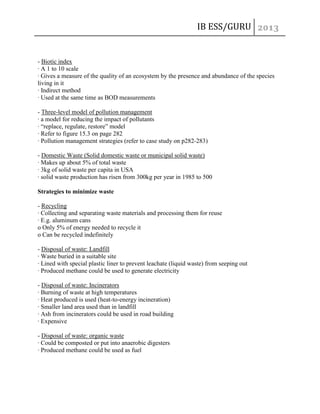 IB ESS/GURU

- Biotic index
· A 1 to 10 scale
· Gives a measure of the quality of an ecosystem by the presence and abundance of the species
living in it
· Indirect method
· Used at the same time as BOD measurements
- Three-level model of pollution management
· a model for reducing the impact of pollutants
· “replace, regulate, restore” model
· Refer to figure 15.3 on page 282
· Pollution management strategies (refer to case study on p282-283)
- Domestic Waste (Solid domestic waste or municipal solid waste)
· Makes up about 5% of total waste
· 3kg of solid waste per capita in USA
· solid waste production has risen from 300kg per year in 1985 to 500
Strategies to minimize waste
- Recycling
· Collecting and separating waste materials and processing them for reuse
· E.g. aluminum cans
o Only 5% of energy needed to recycle it
o Can be recycled indefinitely
- Disposal of waste: Landfill
· Waste buried in a suitable site
· Lined with special plastic liner to prevent leachate (liquid waste) from seeping out
· Produced methane could be used to generate electricity
- Disposal of waste: Incinerators
· Burning of waste at high temperatures
· Heat produced is used (heat-to-energy incineration)
· Smaller land area used than in landfill
· Ash from incinerators could be used in road building
· Expensive
- Disposal of waste: organic waste
· Could be composted or put into anaerobic digesters
· Produced methane could be used as fuel

 