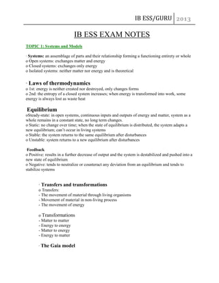 IB ESS/GURU

IB ESS EXAM NOTES
TOPIC 1: Systems and Models
· Systems: an assemblage of parts and their relationship forming a functioning entirety or whole
o Open systems: exchanges matter and energy
o Closed systems: exchanges only energy
o Isolated systems: neither matter nor energy and is theoretical

· Laws of thermodynamics
o 1st: energy is neither created nor destroyed, only changes forms
o 2nd: the entropy of a closed system increases; when energy is transformed into work, some
energy is always lost as waste heat

Equilibrium
oSteady-state: in open systems, continuous inputs and outputs of energy and matter, system as a
whole remains in a constant state, no long term changes.
o Static: no change over time; when the state of equilibrium is distributed, the system adapts a
new equilibrium; can’t occur in living systems
o Stable: the system returns to the same equilibrium after disturbances
o Unstable: system returns to a new equilibrium after disturbances
·Feedback
o Positive: results in a further decrease of output and the system is destabilized and pushed into a
new state of equilibrium
o Negative: tends to neutralize or counteract any deviation from an equilibrium and tends to
stabilize systems

· Transfers and transformations
o Transfers:
- The movement of material through living organisms
- Movement of material in non-living process
- The movement of energy
o Transformations
- Matter to matter
- Energy to energy
- Matter to energy
- Energy to matter
· The Gaia model

 
